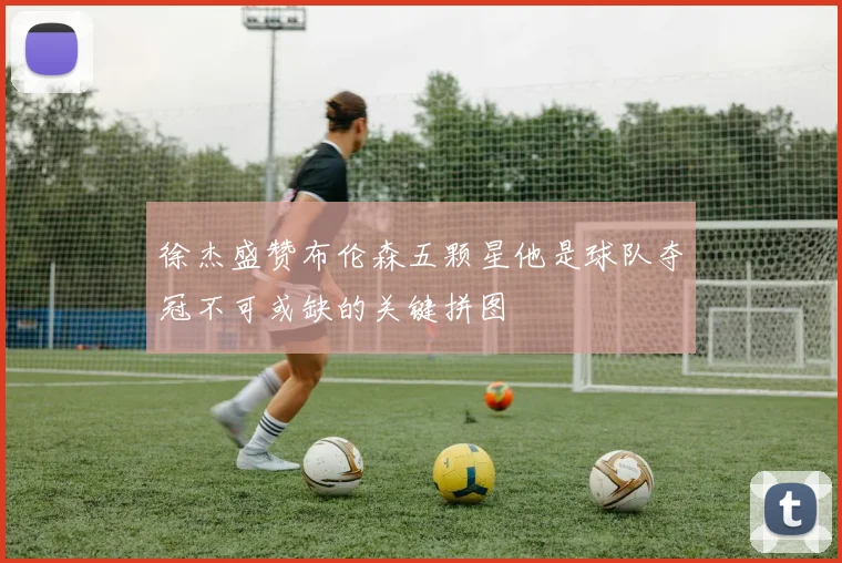 徐杰盛赞布伦森五颗星他是球队夺冠不可或缺的关键拼图