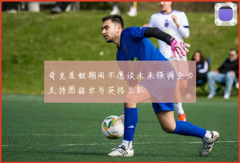 奇克度假期间不愿谈未来强调全力支持图赫尔与英格兰队