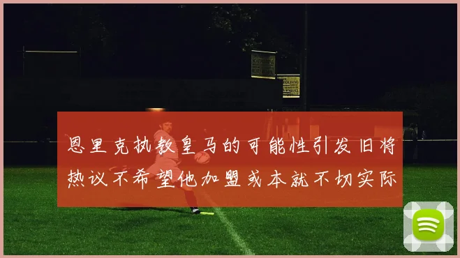 恩里克执教皇马的可能性引发旧将热议不希望他加盟或本就不切实际