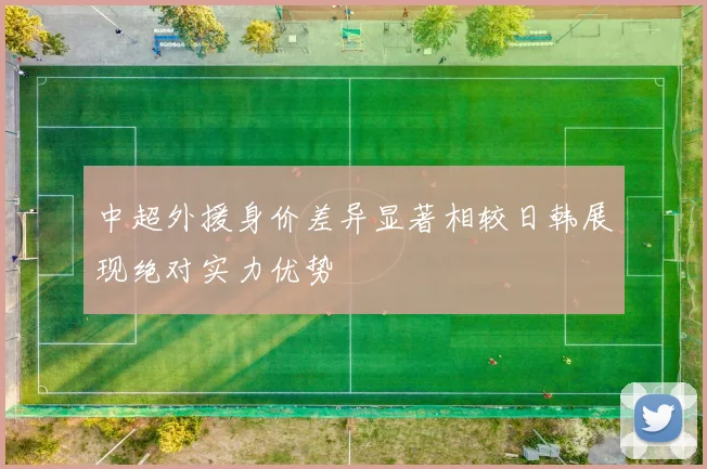 中超外援身价差异显著相较日韩展现绝对实力优势