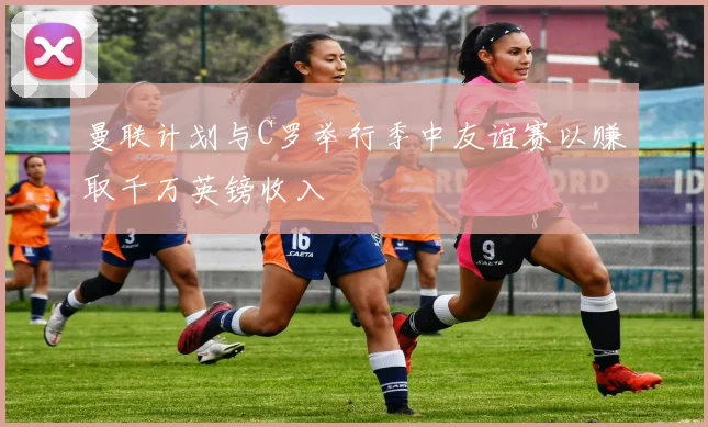 曼联计划与C罗举行季中友谊赛以赚取千万英镑收入