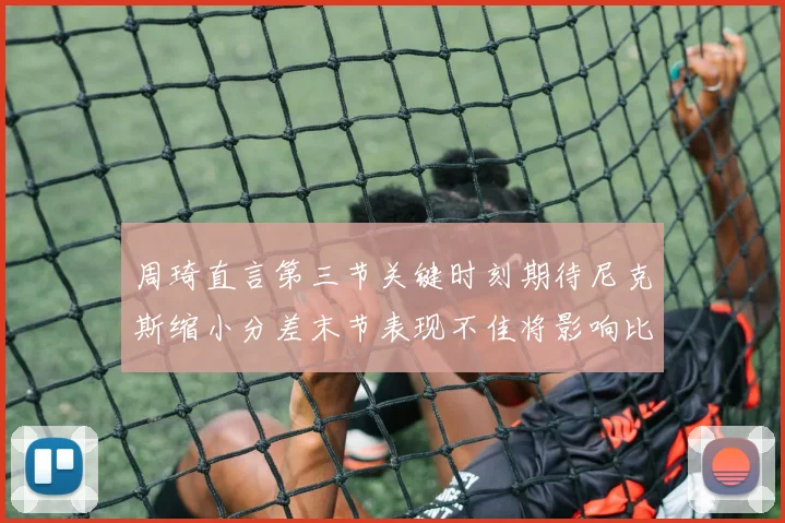 周琦直言第三节关键时刻期待尼克斯缩小分差末节表现不佳将影响比赛结果