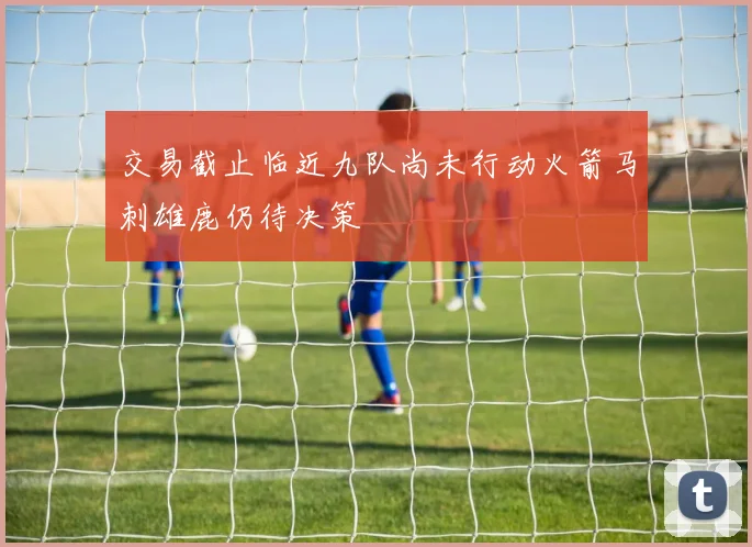 交易截止临近九队尚未行动火箭马刺雄鹿仍待决策