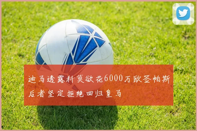 迪马透露科莫欲花6000万欧签帕斯后者坚定拒绝回归皇马