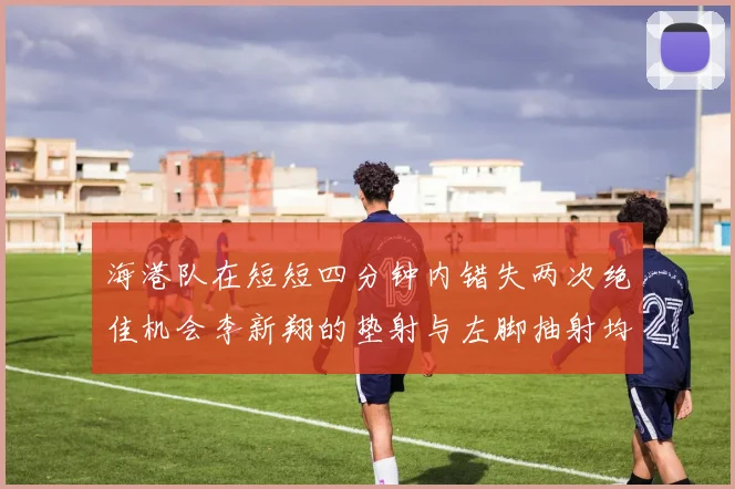 海港队在短短四分钟内错失两次绝佳机会李新翔的垫射与左脚抽射均未能转化为进球