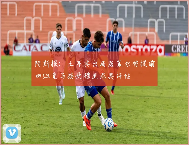 阿斯报：土耳其出局居莱尔将提前回归皇马接受穆里尼奥评估