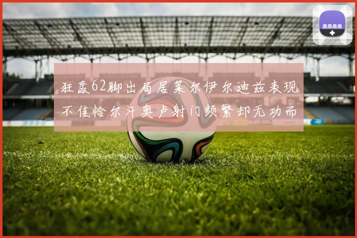 狂轰62脚出局居莱尔伊尔迪兹表现不佳恰尔汗奥卢射门频繁却无功而返