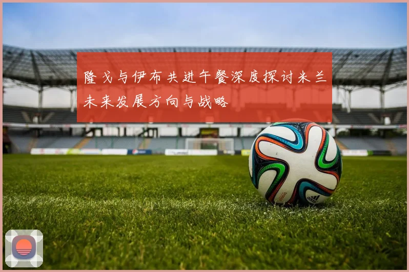 隆戈与伊布共进午餐深度探讨米兰未来发展方向与战略