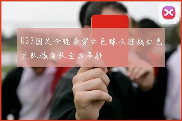 U23国足今晚身穿白色球衣迎战红色主队越南队全力争胜