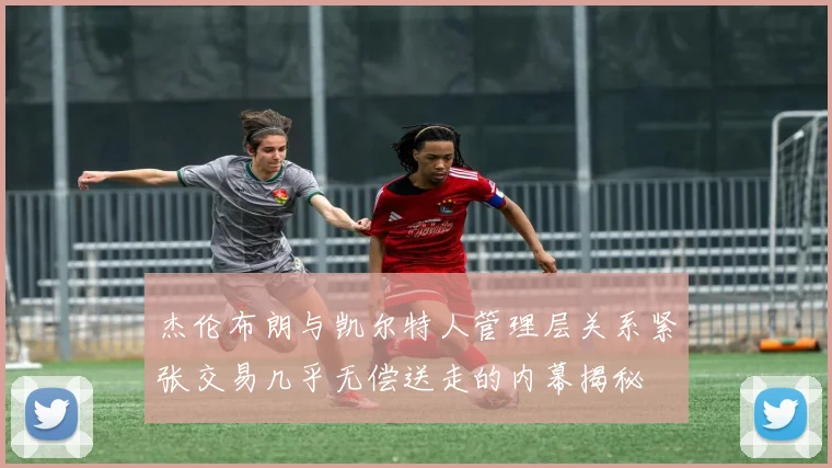 杰伦布朗与凯尔特人管理层关系紧张交易几乎无偿送走的内幕揭秘