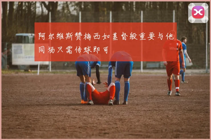 阿尔维斯赞梅西如基督般重要与他同场只需传球即可