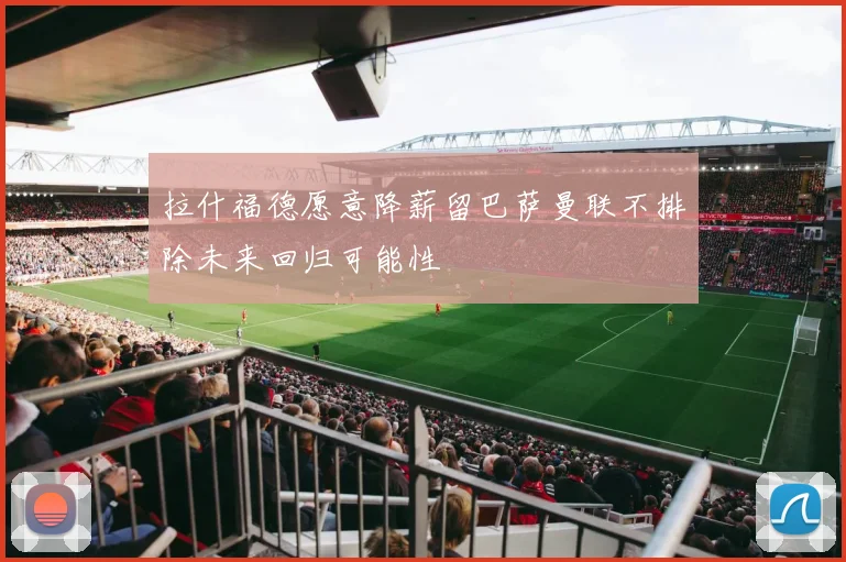 拉什福德愿意降薪留巴萨曼联不排除未来回归可能性