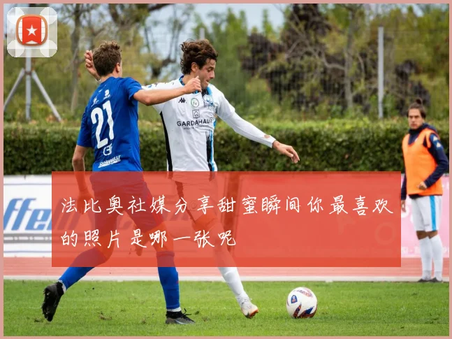 法比奥社媒分享甜蜜瞬间你最喜欢的照片是哪一张呢