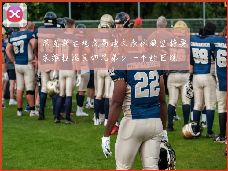 尼克斯拒绝交易迪文森林狼坚持要求维拉诺瓦四兄弟少一个的困境