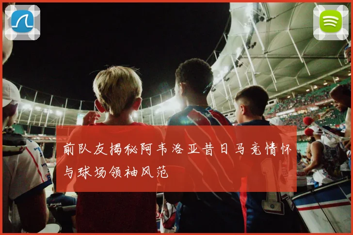 前队友揭秘阿韦洛亚昔日马竞情怀与球场领袖风范