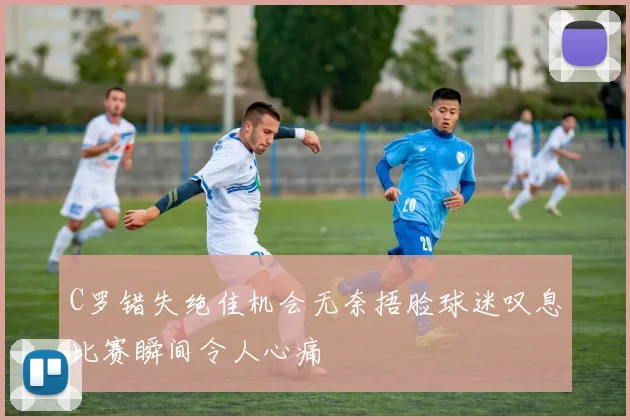 C罗错失绝佳机会无奈捂脸球迷叹息比赛瞬间令人心痛
