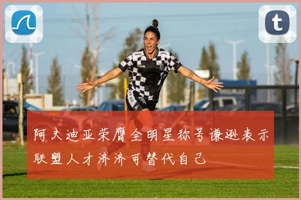 阿夫迪亚荣膺全明星称号谦逊表示联盟人才济济可替代自己